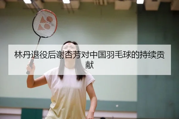 林丹退役后谢杏芳对中国羽毛球的持续贡献